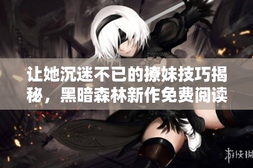 让她沉迷不已的撩妹技巧揭秘，黑暗森林新作免费阅读