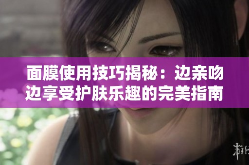 面膜使用技巧揭秘：边亲吻边享受护肤乐趣的完美指南