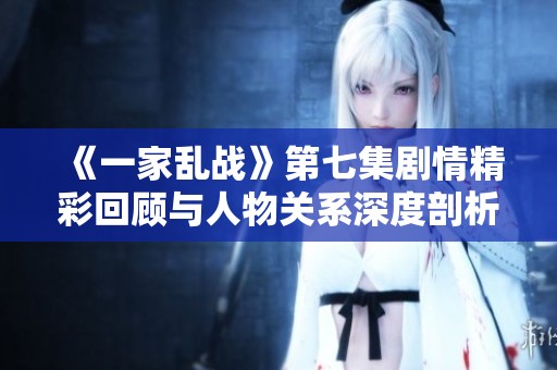 《一家乱战》第七集剧情精彩回顾与人物关系深度剖析