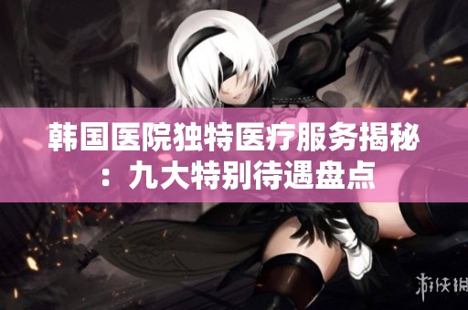 韩国医院独特医疗服务揭秘：九大特别待遇盘点