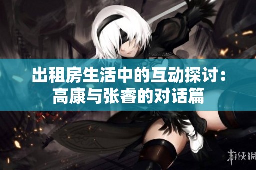 出租房生活中的互动探讨：高康与张睿的对话篇