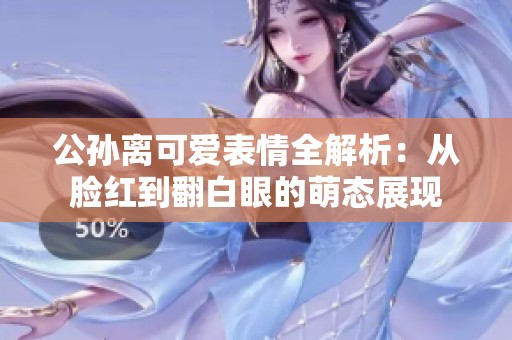 公孙离可爱表情全解析：从脸红到翻白眼的萌态展现