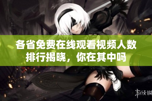 各省免费在线观看视频人数排行揭晓，你在其中吗