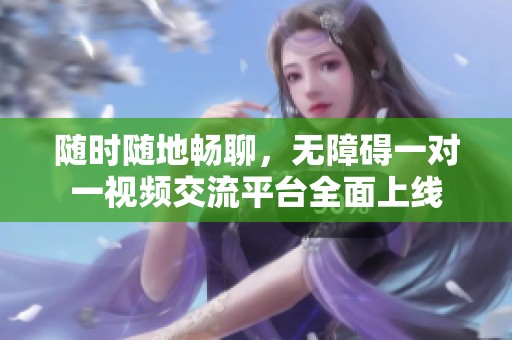 随时随地畅聊，无障碍一对一视频交流平台全面上线