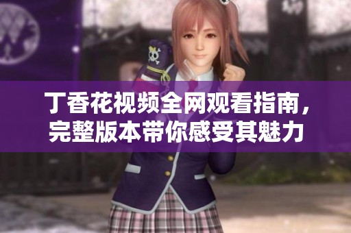 丁香花视频全网观看指南，完整版本带你感受其魅力