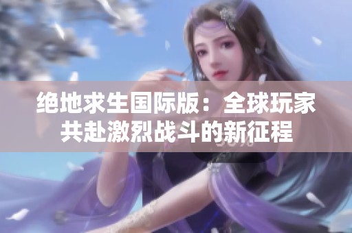 绝地求生国际版：全球玩家共赴激烈战斗的新征程