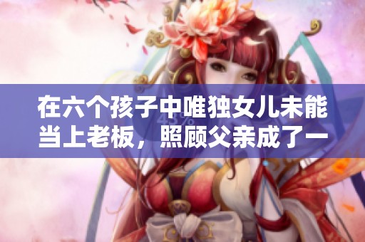 在六个孩子中唯独女儿未能当上老板，照顾父亲成了一切的牺牲