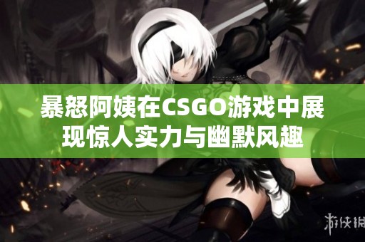 暴怒阿姨在CSGO游戏中展现惊人实力与幽默风趣