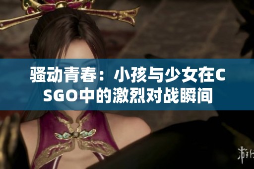 骚动青春：小孩与少女在CSGO中的激烈对战瞬间