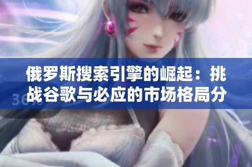俄罗斯搜索引擎的崛起：挑战谷歌与必应的市场格局分析
