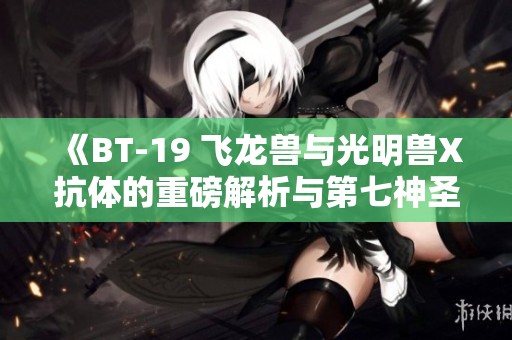 《BT-19 飞龙兽与光明兽X抗体的重磅解析与第七神圣十字架探秘》