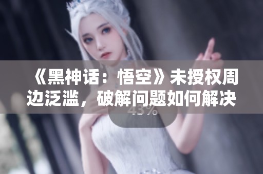 《黑神话：悟空》未授权周边泛滥，破解问题如何解决？