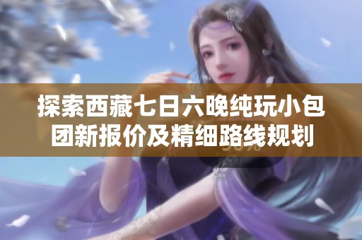 探索西藏七日六晚纯玩小包团新报价及精细路线规划