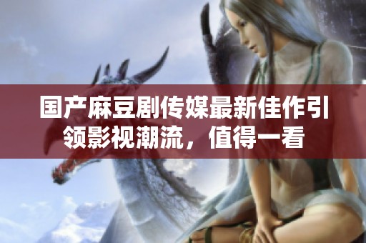 国产麻豆剧传媒最新佳作引领影视潮流，值得一看