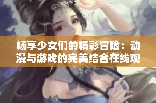 畅享少女们的精彩冒险：动漫与游戏的完美结合在线观看