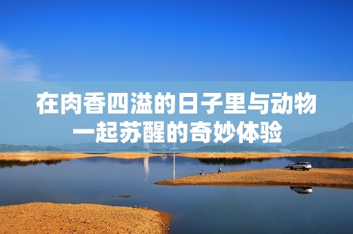 在肉香四溢的日子里与动物一起苏醒的奇妙体验