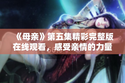 《母亲》第五集精彩完整版在线观看，感受亲情的力量与温暖