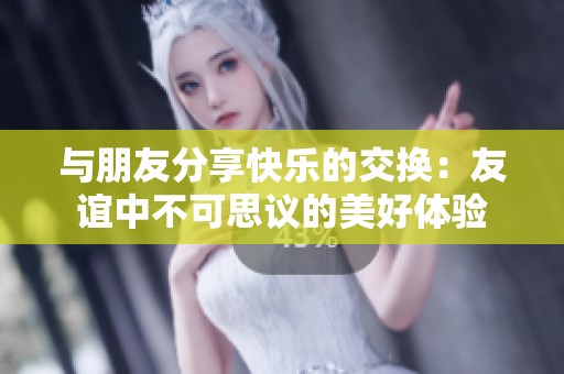 与朋友分享快乐的交换：友谊中不可思议的美好体验