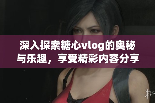 深入探索糖心vlog的奥秘与乐趣，享受精彩内容分享