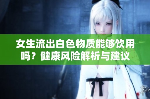 女生流出白色物质能够饮用吗？健康风险解析与建议