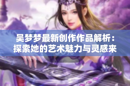 吴梦梦最新创作作品解析：探索她的艺术魅力与灵感来源