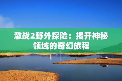 激战2野外探险：揭开神秘领域的奇幻旅程