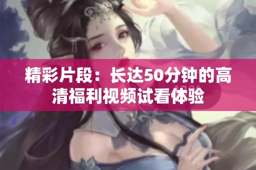 精彩片段：长达50分钟的高清福利视频试看体验