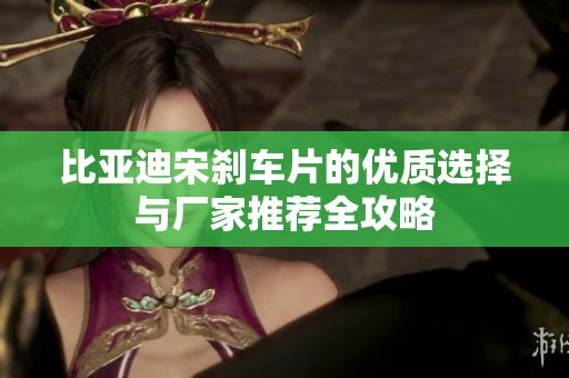 比亚迪宋刹车片的优质选择与厂家推荐全攻略