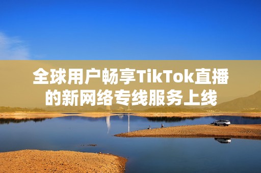 全球用户畅享TikTok直播的新网络专线服务上线