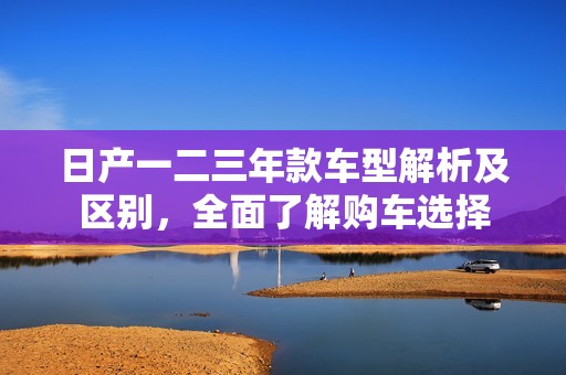 日产一二三年款车型解析及区别，全面了解购车选择