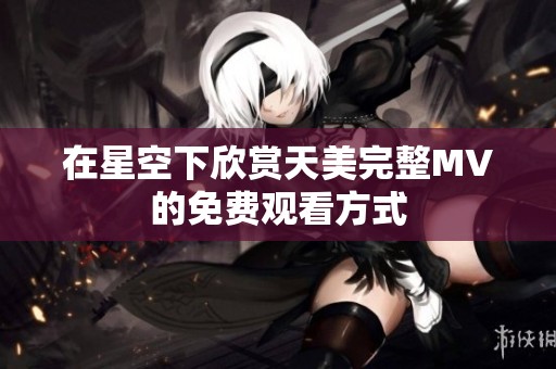 在星空下欣赏天美完整MV的免费观看方式
