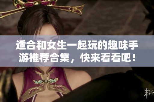 适合和女生一起玩的趣味手游推荐合集，快来看看吧！