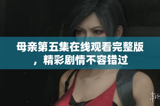 母亲第五集在线观看完整版，精彩剧情不容错过