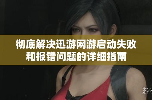 彻底解决迅游网游启动失败和报错问题的详细指南