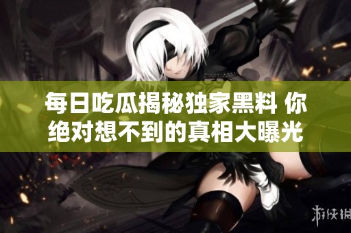 每日吃瓜揭秘独家黑料 你绝对想不到的真相大曝光