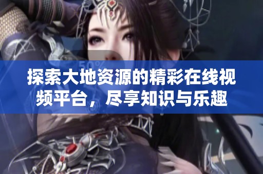 探索大地资源的精彩在线视频平台，尽享知识与乐趣