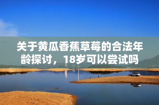 关于黄瓜香蕉草莓的合法年龄探讨，18岁可以尝试吗