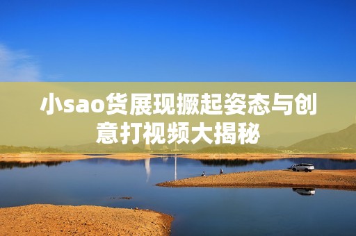 小sao货展现撅起姿态与创意打视频大揭秘