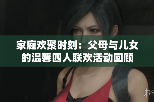 家庭欢聚时刻：父母与儿女的温馨四人联欢活动回顾
