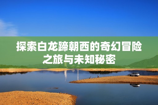 探索白龙蹄朝西的奇幻冒险之旅与未知秘密
