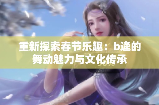 重新探索春节乐趣：b逄的舞动魅力与文化传承