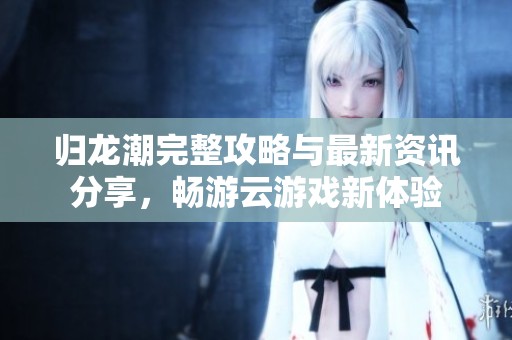 归龙潮完整攻略与最新资讯分享，畅游云游戏新体验