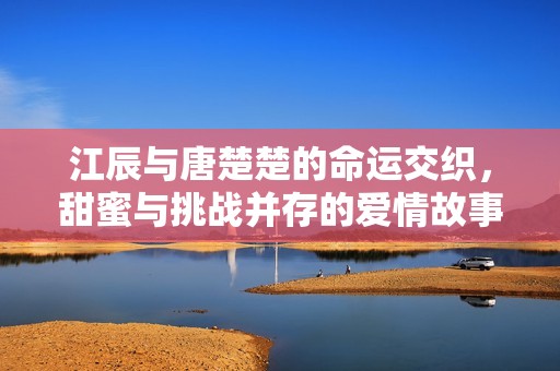 江辰与唐楚楚的命运交织，甜蜜与挑战并存的爱情故事