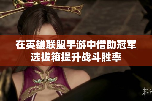 在英雄联盟手游中借助冠军选拔箱提升战斗胜率