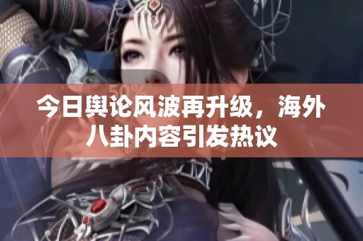 今日舆论风波再升级，海外八卦内容引发热议