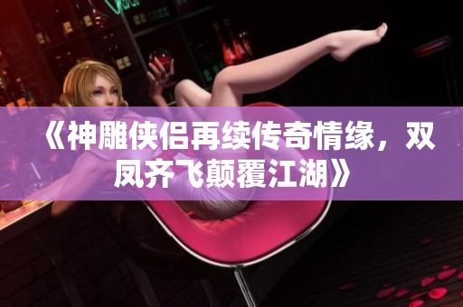 《神雕侠侣再续传奇情缘，双凤齐飞颠覆江湖》