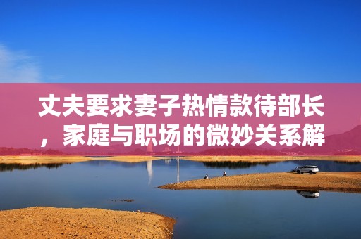 丈夫要求妻子热情款待部长，家庭与职场的微妙关系解析