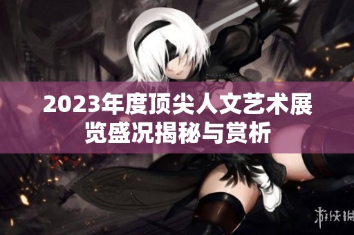 2023年度顶尖人文艺术展览盛况揭秘与赏析