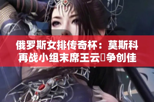 俄罗斯女排传奇杯：莫斯科再战小组末席王云蕗争创佳绩