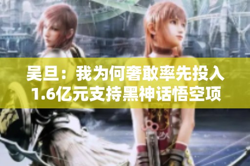 吴旦：我为何奢敢率先投入1.6亿元支持黑神话悟空项目
